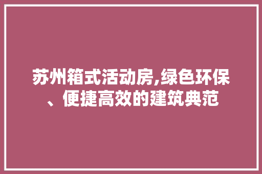 苏州箱式活动房,绿色环保、便捷高效的建筑典范