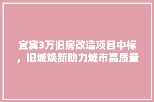宜宾3万旧房改造项目中标，旧城焕新助力城市高质量发展
