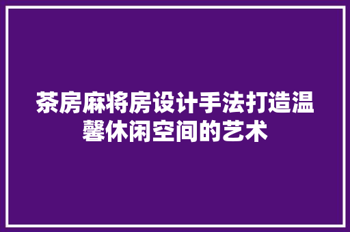 茶房麻将房设计手法打造温馨休闲空间的艺术