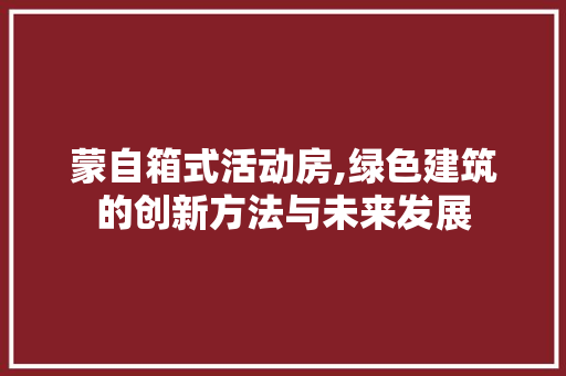 蒙自箱式活动房,绿色建筑的创新方法与未来发展