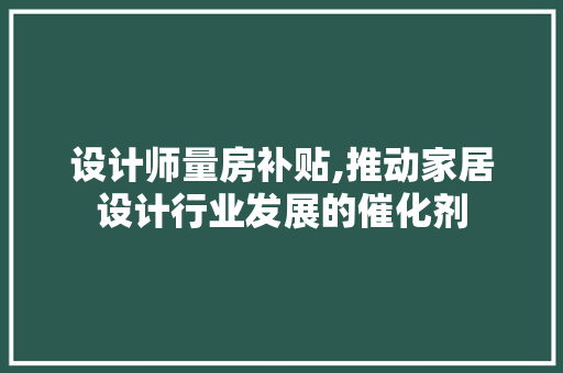 设计师量房补贴,推动家居设计行业发展的催化剂