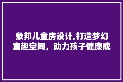 象邦儿童房设计,打造梦幻童趣空间，助力孩子健康成长