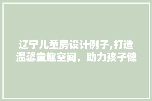 辽宁儿童房设计例子,打造温馨童趣空间，助力孩子健康成长