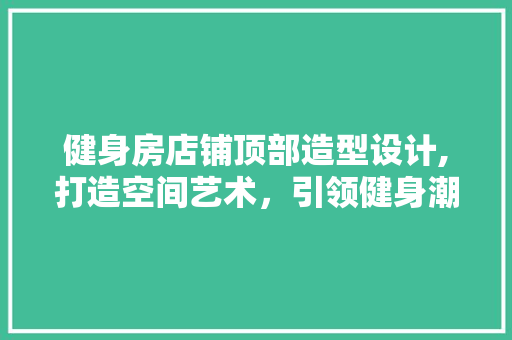 健身房店铺顶部造型设计,打造空间艺术，引领健身潮流 庭院装修