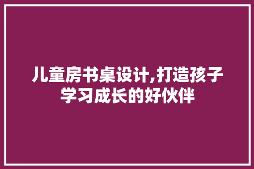 儿童房书桌设计,打造孩子学习成长的好伙伴