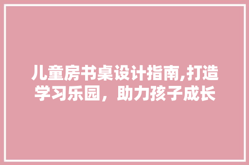 儿童房书桌设计指南,打造学习乐园，助力孩子成长