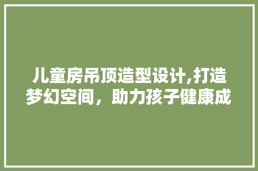 儿童房吊顶造型设计,打造梦幻空间，助力孩子健康成长