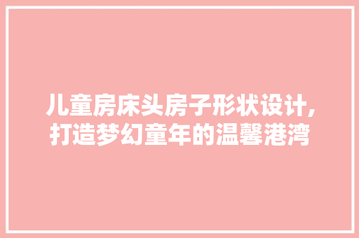 儿童房床头房子形状设计,打造梦幻童年的温馨港湾