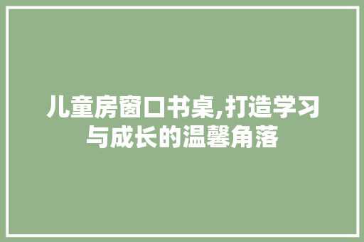 儿童房窗口书桌,打造学习与成长的温馨角落