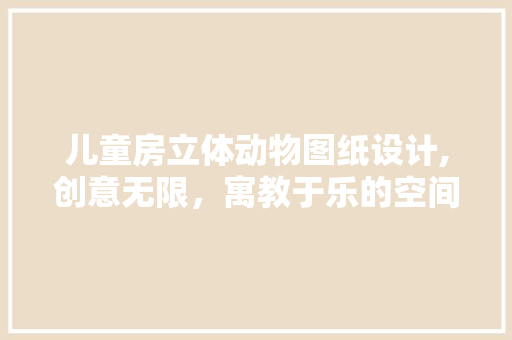 儿童房立体动物图纸设计,创意无限，寓教于乐的空间打造