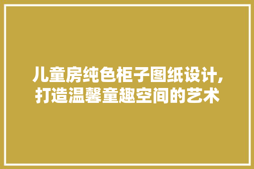 儿童房纯色柜子图纸设计,打造温馨童趣空间的艺术