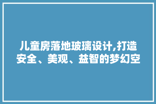 儿童房落地玻璃设计,打造安全、美观、益智的梦幻空间