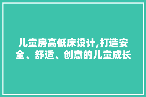儿童房高低床设计,打造安全、舒适、创意的儿童成长空间