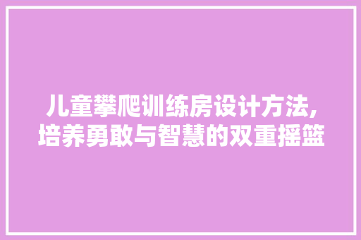 儿童攀爬训练房设计方法,培养勇敢与智慧的双重摇篮