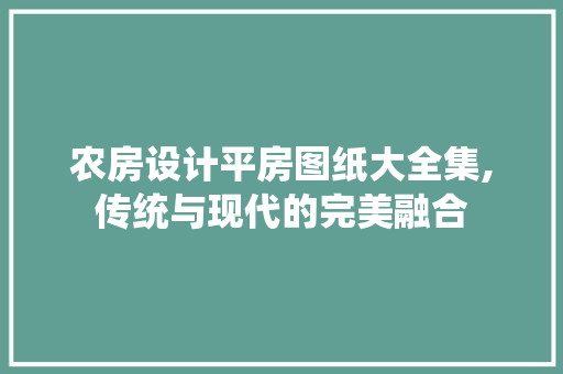 农房设计平房图纸大全集,传统与现代的完美融合