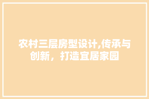农村三层房型设计,传承与创新，打造宜居家园