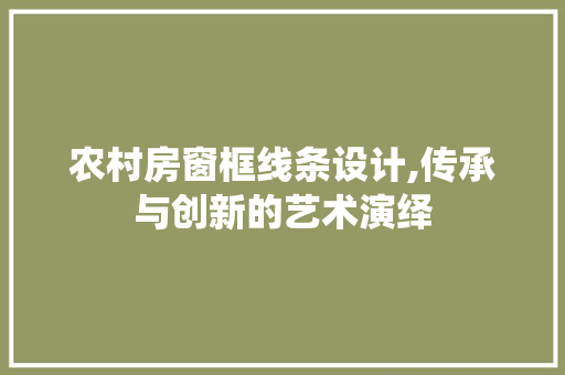 农村房窗框线条设计,传承与创新的艺术演绎