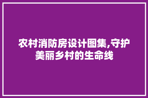 农村消防房设计图集,守护美丽乡村的生命线
