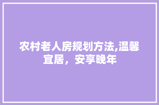 农村老人房规划方法,温馨宜居，安享晚年