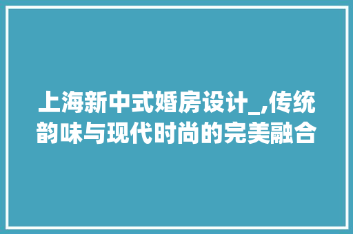 上海新中式婚房设计_,传统韵味与现代时尚的完美融合 景观设计