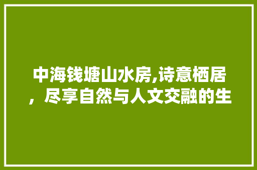 中海钱塘山水房,诗意栖居，尽享自然与人文交融的生态家园