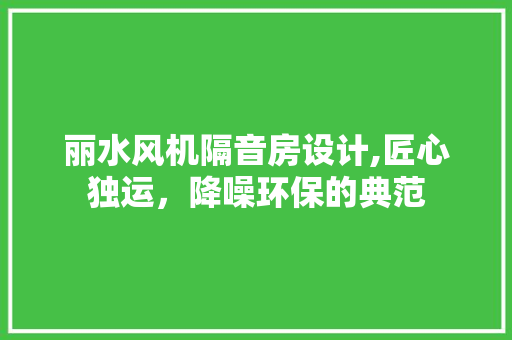 丽水风机隔音房设计,匠心独运，降噪环保的典范