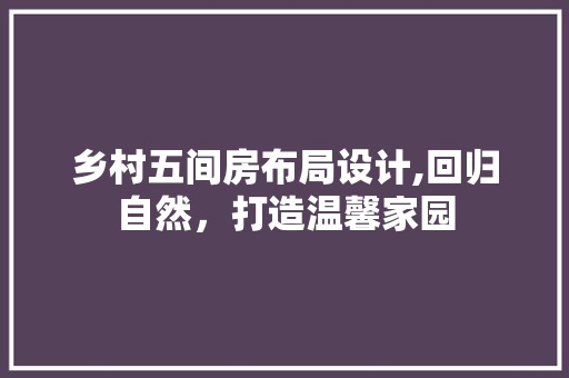 乡村五间房布局设计,回归自然,打造温馨家园 装修攻略 乡村五间房布局设计,回归自然,打造温馨家园 装修攻略
