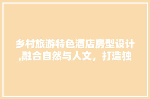 乡村旅游特色酒店房型设计,融合自然与人文，打造独具魅力的居住体验