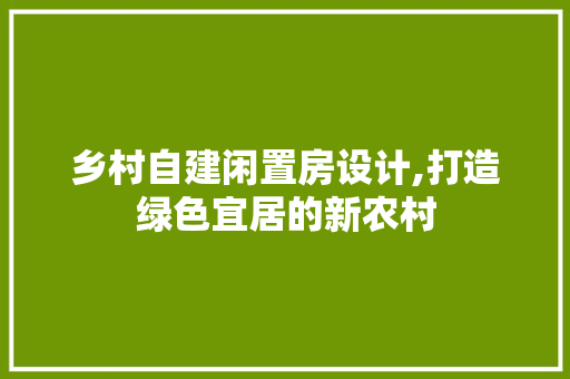 乡村自建闲置房设计,打造绿色宜居的新农村 建筑设计 乡村自建闲置房设计,打造绿色宜居的新农村 建筑设计