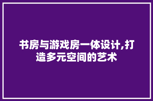 书房与游戏房一体设计,打造多元空间的艺术