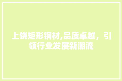 上饶矩形钢材,品质卓越，引领行业发展新潮流