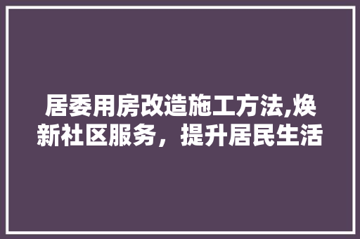 居委用房改造施工方法,焕新社区服务，提升居民生活品质