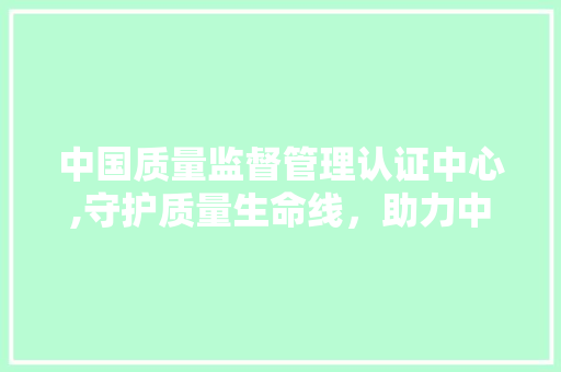 中国质量监督管理认证中心,守护质量生命线，助力中国制造走向世界