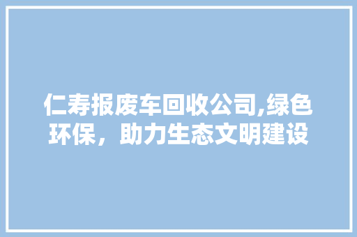 仁寿报废车回收公司,绿色环保，助力生态文明建设