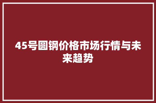 45号圆钢价格市场行情与未来趋势