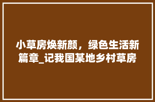 小草房焕新颜，绿色生活新篇章_记我国某地乡村草房改造项目