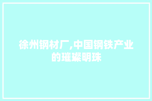徐州钢材厂,中国钢铁产业的璀璨明珠 装修材料
