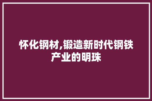 怀化钢材,锻造新时代钢铁产业的明珠
