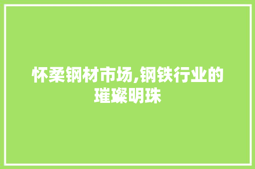 怀柔钢材市场,钢铁行业的璀璨明珠
