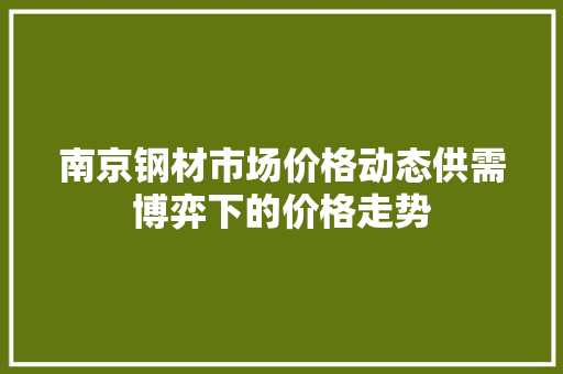 南京钢材市场价格动态供需博弈下的价格走势