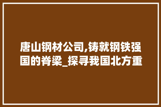 唐山钢材公司,铸就钢铁强国的脊梁_探寻我国北方重要钢材生产基地的辉煌历程