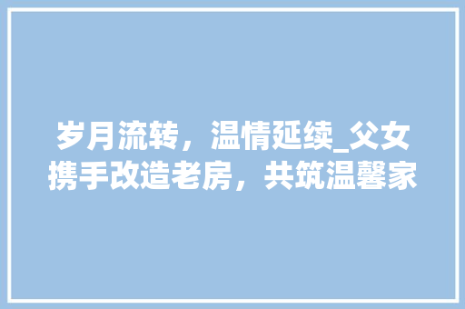 岁月流转，温情延续_父女携手改造老房，共筑温馨家园