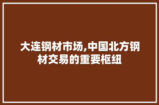 大连钢材市场,中国北方钢材交易的重要枢纽