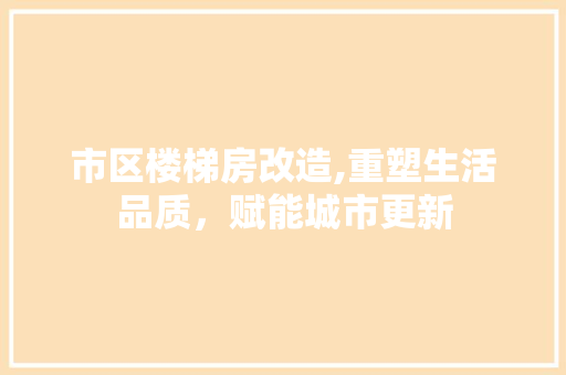 市区楼梯房改造,重塑生活品质，赋能城市更新