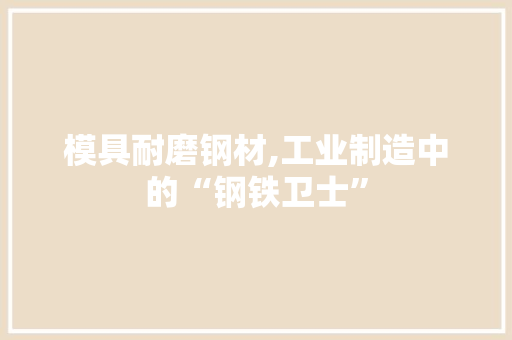 模具耐磨钢材,工业制造中的“钢铁卫士”