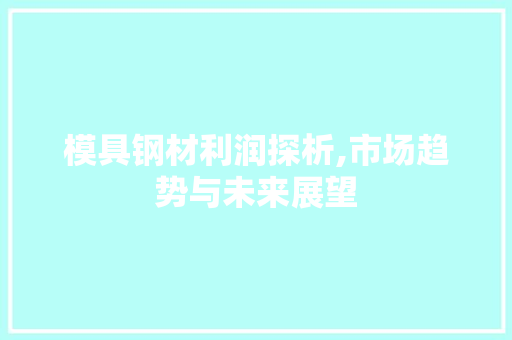 模具钢材利润探析,市场趋势与未来展望
