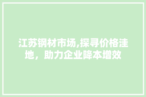 江苏钢材市场,探寻价格洼地，助力企业降本增效