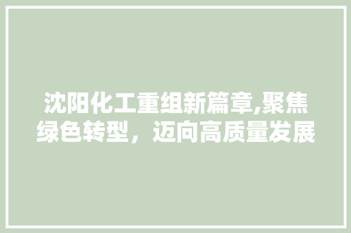 沈阳化工重组新篇章,聚焦绿色转型，迈向高质量发展