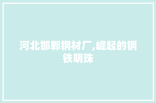 河北邯郸钢材厂,崛起的钢铁明珠