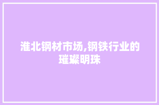 淮北钢材市场,钢铁行业的璀璨明珠